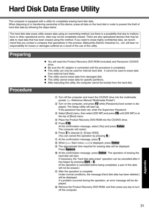 Page 3131
AppendixAppendix
Hard Disk Data Erase Utility
This computer is equipped with a utility for completely erasing hard disk data.
When disposing of or transferring ownership of this device, erase all data on the hard disk in order to prevent the theft of 
hard disk data by following the steps below.
zYou will need the Product Recovery DVD-ROM (included) and Panasonic CD/DVD 
drive. 
zBe sure the AC adaptor is connected until the procedure is completed.
zThis utility can only be used for internal hard...
