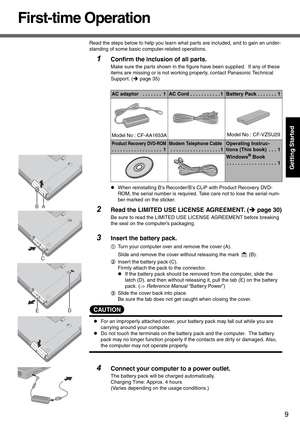 Page 99
Getting Started
First-time Operation
Read the steps below to help you learn what parts are included, and to gain an under-
standing of some basic computer-related operations.
1Confirm the inclusion of all parts.
Make sure the parts shown in the figure have been supplied.  If any of these 
items are missing or is not working properly, contact Panasonic Technical 
Support. (Îpage 35)
z When reinstalling Bs Recorder/Bs  CLiP with Product Recovery DVD-
ROM, the serial number is required. Take care not to...