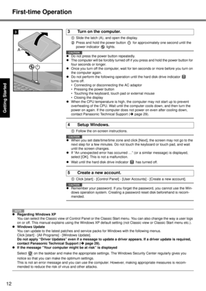 Page 12
12
Getting Started
First-time Operation
ASlide the latch (A), and open the display.
B Press and hold the power button   for approximately one second until the 
power indicator   lights.
CAUTION
zDo not press the power button repeatedly.
z The computer will be forcibly  turned off if you press and hold the power button for 
four seconds or longer.
z Once you turn off the computer, wait for ten seconds or more before you turn on 
the computer again.
z Do not perform the following operation  until the hard...