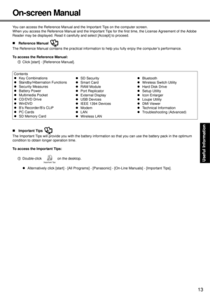 Page 13
13
Getting Started
Useful Information
Troubleshooting
Appendix
On-screen Manual
You can access the Reference Manual and the Important Tips on the computer screen.
When you access the Reference Manual and the Important Tips  for the first time, the License Agreement of the Adobe 
Reader may be displayed. Read it carefully and select [Accept] to proceed.
„ Reference Manual 
The Reference Manual contains the practical informati on to help you fully enjoy the computer’s performance.
To access the Reference...
