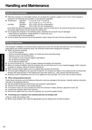 Page 14
14
Getting Started
Useful Information
Troubleshooting
Appendix
Handling and Maintenance
z Place the computer on a flat stable su rface. Do not place the computer uprigh t or turn it over. If the computer is 
exposed to an extremely strong impact, it may become inoperable.
z Temperature: Operation  : 5 °C to 35 °C {41 °F to 95 °F}
Storage  : -20 °C to 60 °C {- 4 °F to 140 °F}
Humidity: Operation  : 30% to 80% RH (No condensation) Storage : 30% to 90% RH (No condensation)
Even within the above...