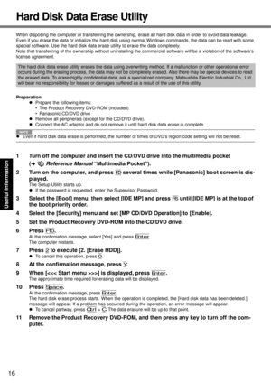 Page 16
16
Getting Started
Useful Information
Troubleshooting
Appendix
Hard Disk Data Erase Utility
When disposing the computer or transferring the ownership,  erase all hard disk data in order to avoid data leakage. 
Even if you erase the data or initialize the hard disk usin g normal Windows commands, the data can be read with some 
special software. Use the hard disk data er ase utility to erase the data completely.
Note that transferring of the  ownership without uninstalling the commercial software will be...