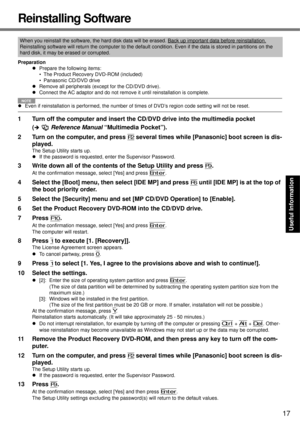 Page 17
17
Getting Started
Useful Information
Troubleshooting
Appendix
Reinstalling Software
Preparation
zPrepare the following items:
• The Product Recovery DVD-ROM (included)
• Panasonic CD/DVD drive
z Remove all peripherals (exc ept for the CD/DVD drive).
z Connect the AC adaptor and do not remove it until reinstallation is complete.
NOTE
zEven if reinstallation is perfo rmed, the number of times of DVD’s region code setting will not be reset.
1 Turn off the computer and insert the CD/ DVD drive into the...