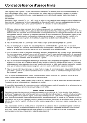 Page 24
24
Getting Started
Useful Information
Troubleshooting
Appendix
Contrat de licence d’usage limité
Le(s) logiciel(s) (les “Logiciels”)  fournis avec ce produit Panasonic® (le “Produit”) sont exclusivement concédés en 
licence à l’utilisateur ultime  (“vous”), et ils ne peuvent être utilisés que conformément aux clau ses contractuelles 
cidessous. En utilisant les logiciels, vous vous engagez  de manière définitive à respecter les termes, clauses et 
conditions
des présentes.
Matsushita Electric Industrial...