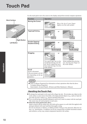 Page 1818
Operation
Touch Pad
Use the touch pad to move the cursor on the display and perform normal computer operations.
Left Button Work Surface
Refer to [Mouse Properties] for information on basic operations other than the above.
To display [Mouse Properties]:
Select [start] - [Control Panel] - [Printers and Other Hardware] - [Mouse].
Right Button
Handling the Touch Pad
By design the touch pad is to be used with a finger tip only.  Do not place any object on the
work surface or press down forcefully with...