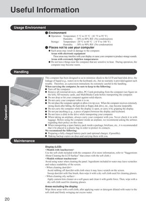 Page 2020
Operation
Useful Information
Handling
Display (LCD)

Use the soft cloth included with the computer. (For more information, refer to “Suggestions
About Cleaning the LCD Surface” that comes with the soft cloth.)

Avoid using water when cleaning the panel. Ingredients included in water may leave scratches
and reduce readability of the screen.

Avoid rubbing off dust/dirt with cloth since it may leave scratch on the screen.
Sweep dust/dirt with fine brush, then wipe it with a dry soft cloth used for...