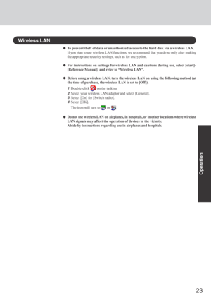 Page 2323
Operation
Wireless LAN
To prevent theft of data or unauthorized access to the hard disk via a wireless LAN.
If you plan to use wireless LAN functions, we recommend that you do so only after making
the appropriate security settings, such as for encryption.
For instructions on settings for wireless LAN and cautions during use, select [start]-
[Reference Manual], and refer to “Wireless LAN”.
Before using a wireless LAN, turn the wireless LAN on using the following method (at
the time of purchase, the...