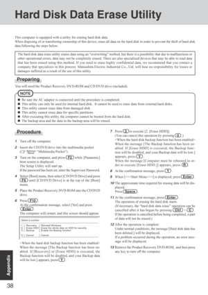 Page 3838
Appendix
This computer is equipped with a utility for erasing hard disk data.
When disposing of or transferring ownership of this device, erase all data on the hard disk in order to prevent the theft of hard disk
data following the steps below.
The hard disk data erase utility erases data using an “overwriting” method, but there is a possibility that due to malfunctions or
other operational errors, data may not be completely erased. There are also specialized devices that may be able to read data
that...