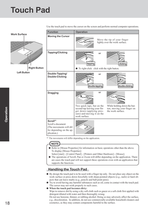 Page 1818
Operation
Touch Pad
Use the touch pad to move the cursor on the screen and perform normal computer operations.
Left Button Work Surface
Refer to [Mouse Properties] for information on basic operations other than the above.
To display [Mouse Properties]:
Select [start] - [Control Panel] - [Printers and Other Hardware] - [Mouse].
The operations of Scroll, Pan or Zoom will differ depending on the application. There
are cases the touch pad will not support these operations even with an application that...