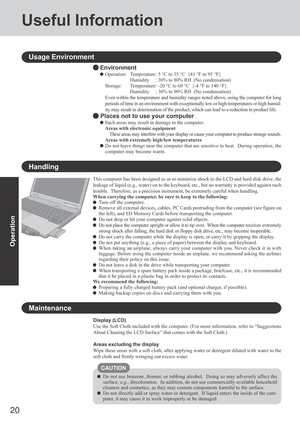 Page 2020
Operation
Useful Information
Handling
Display (LCD)
Use the Soft Cloth included with the computer. (For more information, refer to “Suggestions
About Cleaning the LCD Surface” that comes with the Soft Cloth.)
Areas excluding the display
Wipe these areas with a soft cloth, after applying water or detergent diluted with water to the
soft cloth and firmly wringing out excess water.
Do not use benzene, thinner, or rubbing alcohol.  Doing so may adversely affect the
surface, e.g., discoloration.  In...