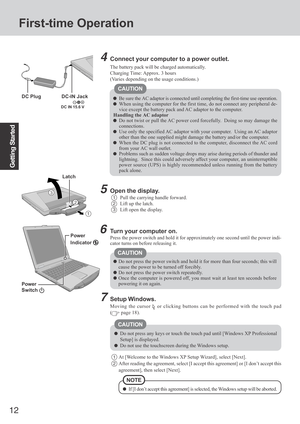 Page 12
12
Getting Started
First-time Operation
Connect your computer to a power outlet.
CAUTION
Be sure the AC adaptor is connected until completing the first-time use \
operation.
When using the computer for the first time, do not connect any periphera\
l de-
vice except the battery pack and AC adaptor to the computer.
Handling the AC adaptor
Do not twist or pull the AC power cord forcefully.  Doing so may damage the
connections.
Use only the specified AC adaptor with your computer.  Using an AC adaptor
other...