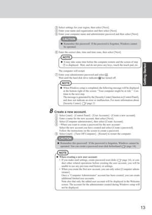 Page 13
13
Getting Started
CAUTION
Remember this password!  If the password is forgotten, Windows cannot
be operated.
3Select settings for your region, then select [Next].
4Enter your name and organization and then select [Next].
5Enter your computer name and administrator password and then select [Nex\
t].
6Enter the correct date, time and time zone, then select [Next].
The computer will restart.
NOTE
It may take some time before the computer restarts and the screen of ste\
p
7  is displayed.  Wait, and do not...