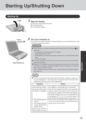 Page 15
15
Operation
Starting Up/Shutting Down
Starting Up
Power Switch 
Power
Indicator 2Turn your computer on.
Press the power switch and hold it for approximately one second until th\
e power indi-
cator turns on before releasing it.
3
2
1
Latch1Open the display.
1Pull the carrying handle forward.
2Lift up the latch.
3Lift open the display.
You may encounter the following situations when the computer is turned on\
 at
very low temperatures.  These functions are designed to prevent hard dis\
k drive...