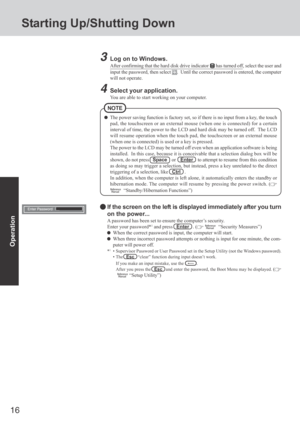 Page 16
16
Operation
Starting Up/Shutting Down
3Log on to Windows.
After confirming that the hard disk drive indicatorhas turned off, select the user and
input the password, then select 
.  Until the correct password is entered, the computer
will not operate.
4Select your application.
You are able to start working on your computer.
The power saving function is factory set, so if there is no input from a\
 key, the touch
pad, the touchscreen or an external mouse (when one is connected) for \
a certain
interval...