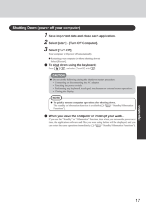 Page 17
17
Operation
Shutting Down (power off your computer)
1Save important data and close each application.
2Select [start] - [Turn Off Computer].
3Select [Turn Off].
Your computer will power off automatically.
Restarting your computer (without shutting down):
Select [Restart].
To shut down using the keyboard;
Press       ,   U   , and select [Turn Off] with     U   .
CAUTION
Do not do the following during the shutdown/restart procedure.
• Connecting or disconnecting the AC adaptor.
• Touching the power...