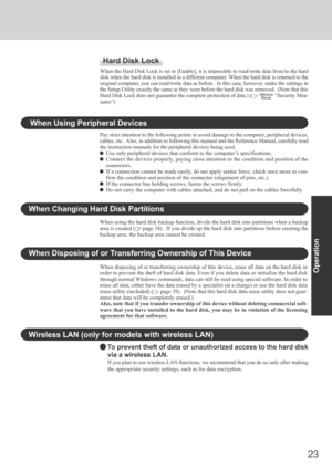 Page 23
23
Operation
Wireless LAN (only for models with wireless LAN)
To prevent theft of data or unauthorized access to the hard disk
via a wireless LAN.
If you plan to use wireless LAN functions, we recommend that you do so o\
nly after making
the appropriate security settings, such as for data encryption.
Hard Disk Lock
When the Hard Disk Lock is set to [Enable], it is impossible to read/wri\
te data from/to the hard
disk when the hard disk is installed in a different computer. When the hard disk is returned...