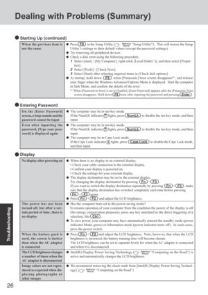 Page 26
26
Troubleshooting
Dealing with Problems (Summary)
No display after powering on
The power has not been
turned off, but after a cer-
tain period of time, there is
no display
When the battery pack is
used, the screen is darker
than when the AC adaptor
is connected
The LCD brightness changes
a number of times when the
AC adaptor is disconnected
Image colors are not repro-
duced as expected when dis-
playing photographs or
other images
When there is no display to an external display,
• Check your cable...