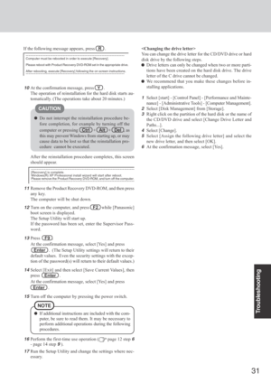 Page 31
31
Troubleshooting
Do not interrupt the reinstallation procedure be-
fore completion, for example by turning off the
computer or pressing
Ctrl   +    Alt   +    Del  , as
this may prevent Windows from starting up, or may
cause data to be lost so that the reinstallation pro-
cedure  cannot be executed.
11Remove the Product Recovery DVD-ROM, and then press
any key.
The computer will be shut down.
12Turn on the computer, and press    F2   while [Panasonic]
boot screen is displayed.
The Setup Utility will...