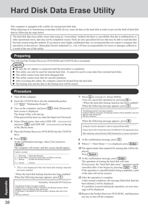 Page 38
38
Appendix
Hard Disk Data Erase Utility
This computer is equipped with a utility for erasing hard disk data.
When disposing of or transferring ownership of this device, erase all da\
ta on the hard disk in order to prevent the theft of hard disk
data by following the steps below.
NOTE
Be sure the AC adaptor is connected until the procedure is completed.
This utility can only be used for internal hard disk.  It cannot be used\
 to erase data from external hard disks.
This utility cannot erase data from...