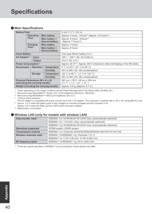 Page 40
40
Appendix
Battery Pack
Main battery
Main battery +
Second battery
Main battery
Main battery +
Second battery
Clock Battery
AC Adaptor*4Input
Output
Power Consumption *5
Operation Temperature
Humidity
StorageTemperature
Humidity
Physical Dimensions (W x H x D)
(excluding the carrying handle)
Weight (including the carrying handle) Li-ion 11.1 
V, 3.8  Ah
Approx. 3  hours - 4 hours*2 (Approx. 3.5 hours*3)
Approx. 6 hours - 8 hours*2
 (Approx. 7 hours*3)
Approx. 3 hours
Approx. 6 hours
Coin type lithium...