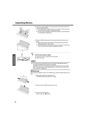 Page 24Expanding Memory
24
Getting Started
CInsert the module parallel to the slot and press firmly until the gold termi-
nals are no longer visible.
z If the RAM module is difficult to inse rt, do not force it. Check once more 
to ensure that the module is positioned correctly.
z The slot may be damaged if the following procedure is performed with-
out inserting the module firmly.
D Press the RAM module down until the right and left hooks (G) lock into 
place.
z When pressing down the module, the right and...