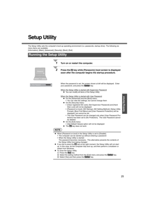 Page 2525
Getting Started
Setup Utility
The Setup Utility sets the computers boot-up operating environment (i.e. passwords, startup drive). The following six 
menu items are available:
[Information], [Main], [Advanced], [Security], [Boot], [Exit]
1Turn on or restart the computer.
2Press the F2 key while [Panasonic] boot screen is displayed 
soon after the computer begins the startup procedure.
When the password is set, the screen shown at left will be displayed.  Enter 
your password, and press the 
Enter key....