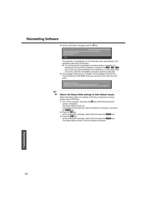 Page 52Reinstalling Software
52
Troubleshooting
DAt the confirmation message, press the Y key.
The operation of reinstallation for the hard disk starts automatically. (The 
operations take about 20 minutes.)
zDo not interrupt the reinstallation procedure before completion, for 
example by turning off the computer or pressing  the 
Ctrl+ Alt+ Del 
key, as this may prevent Windows from starting up, or may cause data 
to be lost so that the reinstallation procedure cannot be executed.
EThe message [Recovery] is...