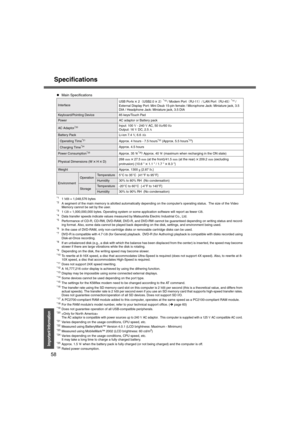 Page 58Specifications
58
Important Information
*11 MB  = 1,048,576 bytes*2A segment of the main memory is allotted automatically depending on the computer’s operating status.  The size of the Video 
Memory cannot be set by the user.
*31 GB  = 1,000,000,000 bytes. Operating system or some application software will report as fewer  GB.*4Data transfer speeds indicate values measured by Matsushita Electric Industrial Co., Ltd.*5Performance of CD-R, CD-RW, DVD-RAM, DVD-R, and DVD-RW c annot be guaranteed depending...