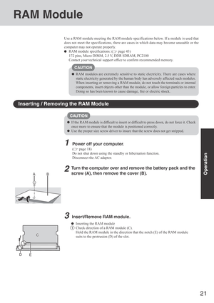 Page 2121
Operation
Use a RAM module meeting the RAM module specifications below. If a module is used that
does not meet the specifications, there are cases in which data may become unusable or the
computer may not operate properly.
RAM module specifications: ( page 43)
172 pins, Micro DIMM, 2.5 V, DDR SDRAM, PC2100
Contact your technical support office to confirm recommended memory.
RAM Module
Inserting / Removing the RAM Module
CAUTION
RAM modules are extremely sensitive to static electricity. There are cases...