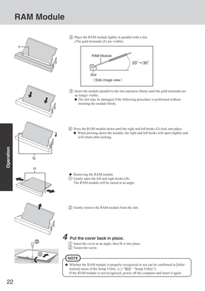 Page 2222
Operation
4Press the RAM module down until the right and left hooks (G) lock into place.
  When pressing down the module, the right and left hooks will open slightly and
will return after locking.
Removing the RAM module
1Gently open the left and right hooks (H).
The RAM module will be raised at an angle.
2Gently remove the RAM module from the slot.
4Put the cover back in place.
1Insert the cover at an angle, then fit it into place.
2Fasten the screw.
Whether the RAM module is properly recognized or...