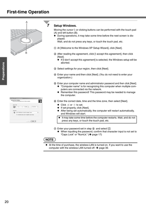 Page 20First-time Operation
20
Getting Started
Preparations
7Setup Windows.
Moving the cursor   or clicking buttons can be performed with the touch pad 
(A) and left button (B).
zDuring operations, it may take some time before the next screen is dis-
played.
Wait, and do not press any keys, or touch the touch pad, etc.
AAt [Welcome to the Windows XP Setup Wizard], click [Next].
BAfter reading the agreement, click [I accept this agreement], then click 
[Next].
zIf [I don’t accept this agreement] is selected, the...