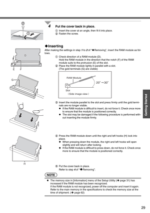 Page 2929
Getting Started
4Put the cover back in place.
AInsert the cover at an angle, then fit it into place.
BFasten the screw.
‹Inserting
After making the settings in step 1 to 2 of “‹Removing”, insert the RAM module as fol-
lows.
ACheck direction of a RAM module (D).
Hold the RAM module in the direction that the notch (F) of the RAM 
module suits to the protrusion (E) of the slot.
BPlace the RAM module lightly in parallel with a slot.
(The gold terminals (G) are visible)
CInsert the module parallel to the...