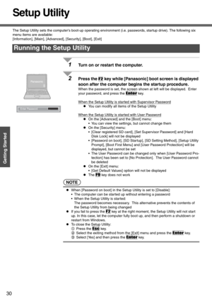 Page 3030
Getting Started
Setup Utility
The Setup Utility sets the computers boot-up operating environment (i.e. passwords, startup drive). The following six 
menu items are available:
[Information], [Main], [Advanced], [Security], [Boot], [Exit]
1Turn on or restart the computer.
2Press the F2 key while [Panasonic] boot screen is displayed 
soon after the computer begins the startup procedure.
When the password is set, the screen shown at left will be displayed.  Enter 
your password, and press the 
Enter key....