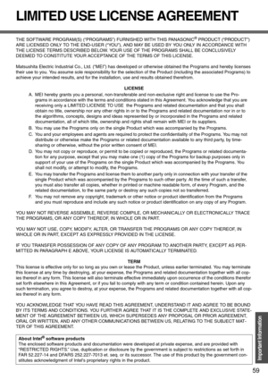 Page 5959
Important Information
LIMITED USE LICENSE AGREEMENT
THE SOFTWARE PROGRAM(S) (“PROGRAMS”) FURNISHED WITH THIS PANASONIC® PRODUCT (“PRODUCT”) 
ARE LICENSED ONLY TO THE END-USER (“YOU”), AND MAY BE USED BY YOU ONLY IN ACCORDANCE WITH 
THE LICENSE TERMS DESCRIBED BELOW. YOUR USE OF THE PROGRAMS SHALL BE CONCLUSIVELY 
DEEMED TO CONSTITUTE YOUR ACCEPTANCE OF THE TERMS OF THIS LICENSE.
Matsushita Electric Industrial Co., Ltd. (“MEI”) has developed or otherwise obtained the Programs and hereby licenses 
their...