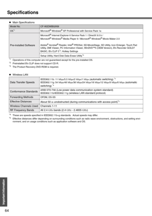 Page 64Specifications
64
Important Information
*1Operations of this computer are not guaranteed except for the pre-installed OS.*2Preinstalled B’s CLiP does not support CD-R.*3The Product Recovery DVD-ROM is required.
*4These are speeds specified in IEEE802.11b+g standards.  Actual speeds may differ.*5Effective distances differ depending on surrounding conditions such as radio wave environment, obstructions, and setting envi-
ronment, and on usage conditions such as application software and OS.
zMain...