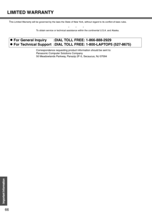 Page 66LIMITED WARRANTY
66
Important Information
This Limited Warranty will be governed by the laws the State of New York, without regard to its conflict-of-laws rules.
*          *          *
To obtain service or technical assistance within the continental U.S.A. and Alaska.
Correspondence requesting product information should be sent to:
Panasonic Computer Solutions Company
50 Meadowlands Parkway, Panazip 2F-5, Secaucus, NJ 07094
zFor General Inquiry
zFor Technical Support:DIAL TOLL FREE: 1-866-888-2929
:DIAL...