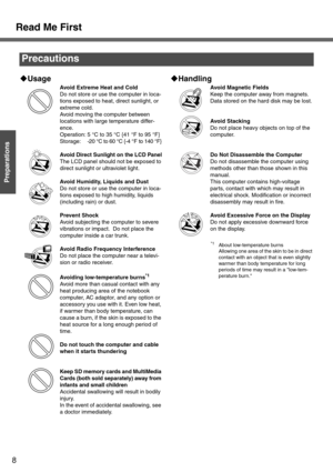 Page 88
Preparations
Read Me First
Precautions
‹Usage
Avoid Extreme Heat and Cold
Do not store or use the computer in loca-
tions exposed to heat, direct sunlight, or 
extreme cold.
Avoid moving the computer between 
locations with large temperature differ-
ence.
Operation: 5 °C to 35 °C {41 °F to 95 °F}
Storage: -20 °C to 60 °C {-4 °F to 140 °F}
Avoid Direct Sunlight on the LCD Panel
The LCD panel should not be exposed to 
direct sunlight or ultraviolet light.
Avoid Humidity, Liquids and Dust
Do not store or...