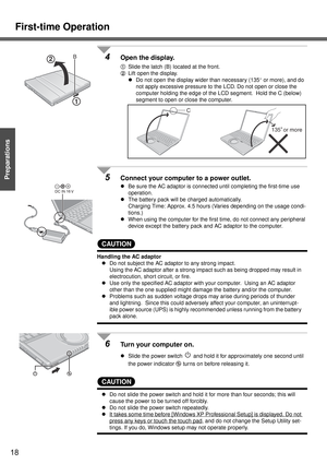 Page 18First-time Operation
18
Getting Started
Preparations
4Open the display.
ASlide the latch (B) located at the front.
BLift open the display.
zDo not open the display wider than necessary (135° or more), and do 
not apply excessive pressure to the LCD. Do not open or close the 
computer holding the edge of the LCD segment.  Hold the C (below) 
segment to open or close the computer.
5Connect your computer to a power outlet. 
zBe sure the AC adaptor is connected until completing the first-time use...