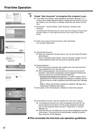 Page 20First-time Operation
20
Getting Started
Preparations
8Create User Accounts to recognize this computers user.
zIf you make mail settings, create password reset disks (Îpage 21), or 
conduct other related operations before creating the user account, you will 
be unable to use mail history or settings. Create the user account at this 
time.
AClick [start]
*1 - [Control Panel] - [User Accounts] - [Create a new 
account]. 
*1Immediately after Windows setup, the screen may show a display as though [start] 
has...