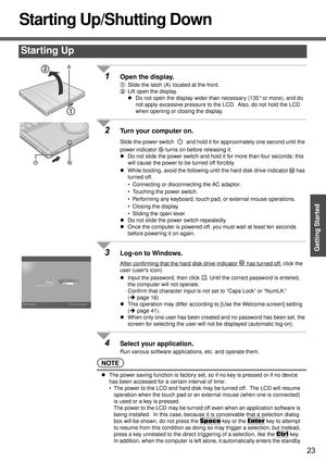 Page 2323
Getting Started
Starting Up/Shutting Down
1Open the display.
ASlide the latch (A) located at the front.
BLift open the display.
zDo not open the display wider than necessary (135° or more), and do 
not apply excessive pressure to the LCD.  Also, do not hold the LCD 
when opening or closing the display.
2Turn your computer on.
Slide the power switch   and hold it for approximately one second until the 
power indicator   turns on before releasing it.
zDo not slide the power switch and hold it for more...