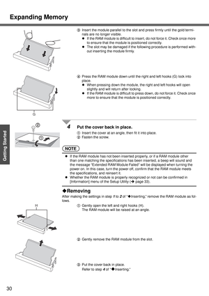 Page 30Expanding Memory
30
Getting Started
CInsert the module parallel to the slot and press firmly until the gold termi-
nals are no longer visible.
zIf the RAM module is difficult to insert, do not force it. Check once more 
to ensure that the module is positioned correctly.
zThe slot may be damaged if the following procedure is performed with-
out inser ting the module firmly.
DPress the RAM module down until the right and left hooks (G) lock into 
place.
zWhen pressing down the module, the right and left...