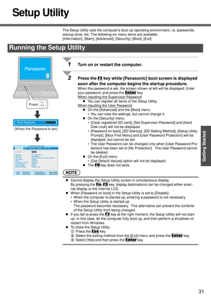 Page 3131
Getting Started
Setup Utility
The Setup Utility sets the computers boot-up operating environment, i.e. passwords, 
startup drive, etc. The following six menu items are available:
[Information], [Main], [Advanced], [Security], [Boot], [Exit]
1Turn on or restart the computer.
2Press the F2 key while [Panasonic] boot screen is displayed 
soon after the computer begins the startup procedure.
When the password is set, the screen shown at left will be displayed. Enter 
your password, and press the 
Enter...