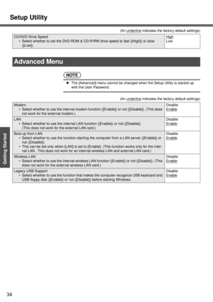 Page 34Setup Utility
34
Getting Started
NOTE
zThe [Advanced] menu cannot be changed when the Setup Utility is started up 
with the User Password.
CD/DVD Drive Speed
 Select whether to set the DVD-ROM & CD-R/RW drive speed to fast ([High]) or slow 
([Low]).High
Low (An u
nderline indicates the factory default settings)
Advanced Menu
(An underline indicates the factory default settings)
Modem
 Select whether to use the internal modem function ([Enable]) or not ([Disable]). (This does 
not work for the external...
