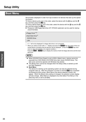 Page 36Setup Utility
36
Getting Started
Set priorities (displayed in order from top to bottom) for devices that start up the operat-
ing system.
To move a device up by one in the order, select the device with the Ï
 key and the Ð
key, and then press the F6 key.
To move a device down by one in the order, select the device with the Ï
 key and the Ð
key, and then press the F5 key.
zPanasonic USB floppy disk drive (CF-VFDU03 (optional)) can be used for startup 
(recommended).
*1A “+” will not be displayed if a...