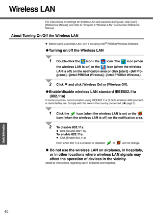 Page 4040
Operation
Useful Information
Wireless LAN
For instructions on settings for wireless LAN and cautions during use, click [start] - 
[Reference Manual], and refer to “Chapter 5: Wireless LAN” in onscreen Reference 
Manual.
About Turning On/Off the Wireless LAN
zBefore using a wireless LAN, turn it on using Intel® PROSet/Wireless Software.
‹Turning on/off the Wireless LAN
1Double-click the   icon / the   icon / the   icon (when 
the wireless LAN is on) or the   icon (when the wireless 
LAN is off) on the...