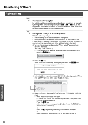 Page 58Reinstalling Software
58
Troubleshooting
1Connect the AC adaptor.
Do not interrupt the reinstallation procedure before completion, for example 
by turning off the computer or pressing the 
Ctrl + Alt + Del key, as this 
may prevent Windows from star ting up, or may cause data to be lost so that 
the reinstallation procedure cannot be executed.
2Change the settings in the Setup Utility.
Make the following settings.
zReturn settings to the status at the time of shipment.
zChange settings to enable startup...