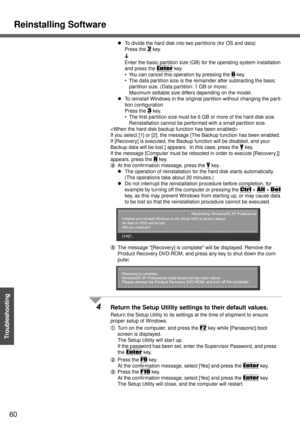Page 60Reinstalling Software
60
Troubleshooting
zTo divide the hard disk into two partitions (for OS and data)
Press the 
2 key.
Enter the basic partition size (GB) for the operating system installation 
and press the 
Enter key.
 You can cancel this operation by pressing the 
0 key.
 The data partition size is the remainder after subtracting the basic 
partition size. (Data partition: 1 GB or more)
Maximum settable size differs depending on the model.
zTo reinstall Windows in the original partition without...