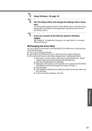 Page 6161
Troubleshooting
5Setup Windows. (Îpage 19)
6Run the Setup Utility and change the settings where neces-
sary.
(The Setup Utility settings will return to their default values.  Even the security 
settings with the exception of the password(s), date and time will return to 
their default values.)
7If you can connect to the Internet, perform Windows 
Update.
(Î “Chapter 8: To Update this Computer to its Latest Version” in onscreen 
Reference Manual)
‹Changing the drive letter
You can change the drive...