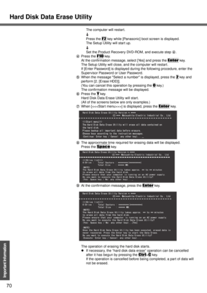 Page 70Hard Disk Data Erase Utility
70
Important Information
The computer will restart.
Press the 
F2 key while [Panasonic] boot screen is displayed.
The Setup Utility will start up.
Set the Product Recovery DVD-ROM, and execute step D.
DPress the 
F10 key.
At the confirmation message, select [Yes] and press the 
Enter key.
The Setup Utility will close, and the computer will restart.
If [Enter Password] is displayed during the following procedure, enter the 
Supervisor Password or User Password.
EWhen the...