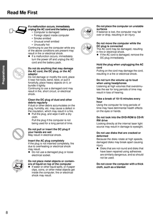 Page 8Read Me First
8
Getting Started
Preparations
If a malfunction occurs, immediately 
unplug the AC cord and the battery pack
 Computer is damaged
 Foreign object inside computer
 Smoke emitted
 Unusual smell emitted
 Unusually hot
Continuing to use the computer while any 
of the above conditions are present may 
result in fire or electrical shock.
zIf a malfunction occurs, immediately 
turn the power off and unplug the AC 
cord and the battery pack.
Do not do anything that may damage 
the AC cord, the...
